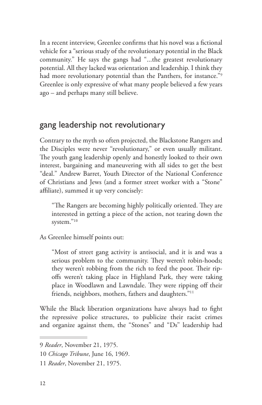 In a recent interview, Greenlee confirms that his novel was a fictional vehicle for a “serious study of the revolutionary potential in the Black community” He says the gangs had *..the greatest revolutionary potential. All they lacked was orientation and leadership. I think they had more revolutionary potential than the Panthers, for instance.™ Greenlee is only expressive of what many people believed a few years ago - and perhaps many sill believe. gang leadership not revolutionary Contrary o the myth s0 often projected,the Blackstone Rangers and the Disciples were never “revolutionary.” or even usually The youth gang leadership openly and honestly looked to their own interest, bargaining and maneuvering with all sides to get the best “deal.” Andrew Barrer, Youth Director of the National Conference of Christians and Jews (and a former street worker with 2 “Stone” affliare), summed it up very concisely: “The Rangers are becoming highly politicaly oriented. They are interested in getting a piece of the action, not tearing down the system.”0 As Greenlee himelf poins ou: “Most of street gang activiry is antisocial, and it is and was a serious problem to the community. They weren’ robin-hoods; they werent robbing from the rich to feed the poor. Their ip- offs weren taking place in Highland Park, they were taking place in Woodlawn and Lawndale. They were ripping off their friends, neighbors, mothers, fathers and daughters™"* While the Black liberacion organizations have always had to fight the repressive police structures, to publicize their racist crimes and organize against them, the “Stones” and “Ds” leadership had 9 Reader, Novernber 21,1975, 10 Chicago Tribune, June 16, 1969. 11 Reader, November 21, 1975, 1